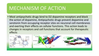 MECHANISM OF ACTION
• Most antipsychotic drugs bind to D2 dopamine receptors and block
the action of dopamine, Antipsychotic drugs prevent dopamine and
serotonin from occupying receptor sites on neuronal cell membranes
and exerting their effects on cellular functions. This action leads to
changes in receptors and cell functions that account for therapeutic
effects
 