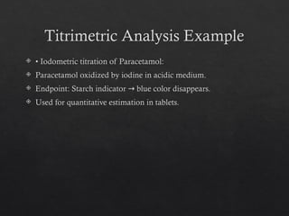 Titrimetric Analysis Example
 • Iodometric titration of Paracetamol:
 Paracetamol oxidized by iodine in acidic medium.
 Endpoint: Starch indicator blue color disappears.
→
 Used for quantitative estimation in tablets.
 