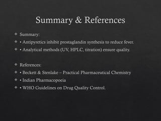 Summary & References
 Summary:
 • Antipyretics inhibit prostaglandin synthesis to reduce fever.
 • Analytical methods (UV, HPLC, titration) ensure quality.
 References:
 • Beckett & Stenlake – Practical Pharmaceutical Chemistry
 • Indian Pharmacopoeia
 • WHO Guidelines on Drug Quality Control.
 