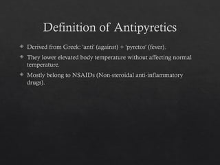 Definition of Antipyretics
 Derived from Greek: 'anti' (against) + 'pyretos' (fever).
 They lower elevated body temperature without affecting normal
temperature.
 Mostly belong to NSAIDs (Non-steroidal anti-inflammatory
drugs).
 