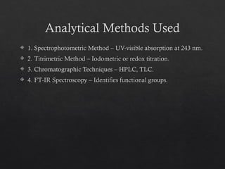 Analytical Methods Used
 1. Spectrophotometric Method – UV-visible absorption at 243 nm.
 2. Titrimetric Method – Iodometric or redox titration.
 3. Chromatographic Techniques – HPLC, TLC.
 4. FT-IR Spectroscopy – Identifies functional groups.
 