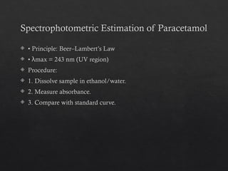 Spectrophotometric Estimation of Paracetamol
 • Principle: Beer–Lambert’s Law
 • max = 243 nm (UV region)
λ
 Procedure:
 1. Dissolve sample in ethanol/water.
 2. Measure absorbance.
 3. Compare with standard curve.
 