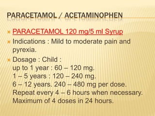 PARACETAMOL / ACETAMINOPHEN

 PARACETAMOL 120 mg/5 ml Syrup
 Indications : Mild to moderate pain and
  pyrexia.
 Dosage : Child :
  up to 1 year : 60 – 120 mg.
  1 – 5 years : 120 – 240 mg.
  6 – 12 years. 240 – 480 mg per dose.
  Repeat every 4 – 6 hours when necessary.
  Maximum of 4 doses in 24 hours.
 