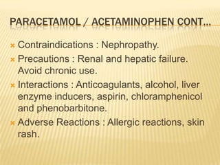 PARACETAMOL / ACETAMINOPHEN CONT…

 Contraindications : Nephropathy.
 Precautions : Renal and hepatic failure.
  Avoid chronic use.
 Interactions : Anticoagulants, alcohol, liver
  enzyme inducers, aspirin, chloramphenicol
  and phenobarbitone.
 Adverse Reactions : Allergic reactions, skin
  rash.
 