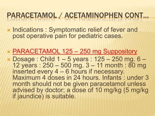 PARACETAMOL / ACETAMINOPHEN CONT…
   Indications : Symptomatic relief of fever and
    post operative pain for pediatric cases.

 PARACETAMOL 125 – 250 mg Suppository
 Dosage : Child 1 – 5 years : 125 – 250 mg. 6 –
  12 years : 250 – 500 mg. 3 – 11 month : 80 mg
  inserted every 4 – 6 hours if necessary.
  Maximum 4 doses in 24 hours. Infants : under 3
  month should not be given paracetamol unless
  advised by doctor; a dose of 10 mg/kg (5 mg/kg
  if jaundice) is suitable.
 