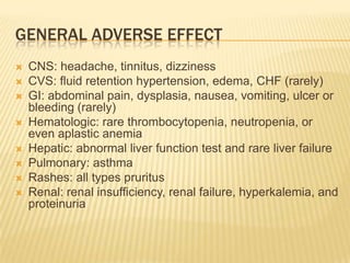 GENERAL ADVERSE EFFECT
   CNS: headache, tinnitus, dizziness
   CVS: fluid retention hypertension, edema, CHF (rarely)
   GI: abdominal pain, dysplasia, nausea, vomiting, ulcer or
    bleeding (rarely)
   Hematologic: rare thrombocytopenia, neutropenia, or
    even aplastic anemia
   Hepatic: abnormal liver function test and rare liver failure
   Pulmonary: asthma
   Rashes: all types pruritus
   Renal: renal insufficiency, renal failure, hyperkalemia, and
    proteinuria
 