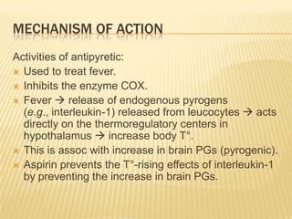 MECHANISM OF ACTION
Activities of antipyretic:
 Used to treat fever.
 Inhibits the enzyme COX.
 Fever  release of endogenous pyrogens
  (e.g., interleukin-1) released from leucocytes  acts
  directly on the thermoregulatory centers in
  hypothalamus  increase body T°.
 This is assoc with increase in brain PGs (pyrogenic).
 Aspirin prevents the T°-rising effects of interleukin-1
  by preventing the increase in brain PGs.
 