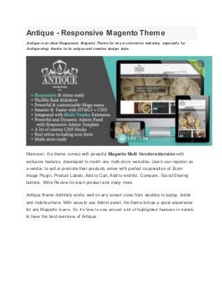 Antique - Responsive Magento Theme
Antique is an ideal Responsive Magento Theme for any e-commerce websites, especially for
Antique shop thanks to its unique and creative design style.
Moreover, the theme comes with powerful Magento Multi Vendor extension with
exclusive features, developed to match any multi-store websites. Users can register as
a vendor to sell or promote their products online with perfect cooperation of Zoom
Image Plugin, Product Labels, Add to Cart, Add to wishlist, Compare, Social Sharing
buttons, Write Review for each product and many more.
Antique theme definitely works well on any screen sizes from desktop to laptop, tablet
and mobile phone. With ease to use Admin panel, the theme brings a great experience
for any Magento lovers. So it’s time to see around a lot of highlighted features in details
to have the best overview of Antique.
 