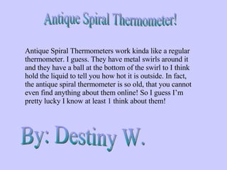 Antique Spiral Thermometer! Antique Spiral Thermometers work kinda like a regular thermometer. I guess. They have metal swirls around it and they have a ball at the bottom of the swirl to I think hold the liquid to tell you how hot it is outside. In fact, the antique spiral thermometer is so old, that you cannot even find anything about them online! So I guess I’m pretty lucky I know at least 1 think about them!  By: Destiny W. 