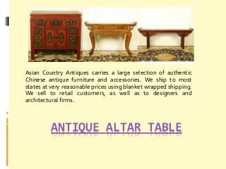 ANTIQUE ALTAR TABLE
Asian Country Antiques carries a large selection of authentic
Chinese antique furniture and accessories. We ship to most
states at very reasonable prices using blanket wrapped shipping.
We sell to retail customers, as well as to designers and
architectural firms.
 