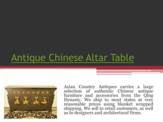 Antique Chinese Altar Table 
Asian Country Antiques carries a large 
selection of authentic Chinese antique 
furniture and accessories from the Qing 
Dynasty. We ship to most states at very 
reasonable prices using blanket wrapped 
shipping. We sell to retail customers, as well 
as to designers and architectural firms. 
 
