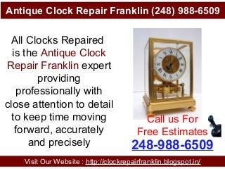 Antique Clock Repair Franklin (248) 988-6509
Visit Our Website : http://clockrepairfranklin.blogspot.in/
248-988-6509
Call us For
Free Estimates
All Clocks Repaired
is the Antique Clock
Repair Franklin expert
providing
professionally with
close attention to detail
to keep time moving
forward, accurately
and precisely
 