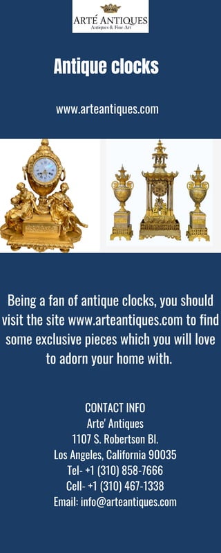 Antique clocks
www.arteantiques.com
Being a fan of antique clocks, you should
visit the site www.arteantiques.com to find
some exclusive pieces which you will love
to adorn your home with.
CONTACT INFO
Arte' Antiques
1107 S. Robertson Bl.
Los Angeles, California 90035
Tel- +1 (310) 858-7666
Cell- +1 (310) 467-1338
Email: info@arteantiques.com
 