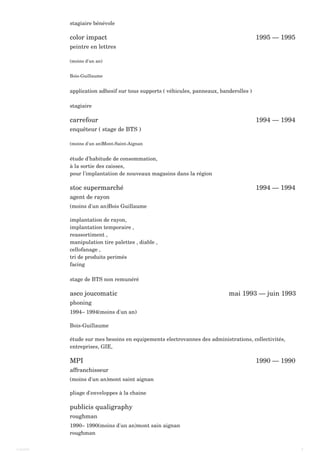 color impact 1995 — 1995
carrefour 1994 — 1994
stoc supermarché 1994 — 1994
asco joucomatic mai 1993 — juin 1993
MPI 1990 — 1990
publicis qualigraphy
stagiaire bénévole
peintre en lettres
(moins d'un an)
Bois-Guillaume
application adhesif sur tous supports ( véhicules, panneaux, banderolles )
stagiaire
enquêteur ( stage de BTS )
(moins d'un an)Mont-Saint-Aignan
étude d'habitude de consommation,
à la sortie des caisses,
pour l'implantation de nouveaux magasins dans la région
agent de rayon
(moins d'un an)Bois Guillaume
implantation de rayon,
implantation temporaire ,
reassortiment ,
manipulation tire palettes , diable ,
cellofanage ,
tri de produits perimés
facing
stage de BTS non remunéré
phoning
1994– 1994(moins d'un an)
Bois-Guillaume
étude sur mes besoins en equipements electrovannes des administrations, collectivités,
entreprises, GIE,
affranchisseur
(moins d'un an)mont saint aignan
pliage d'enveloppes à la chaine
roughman
1990– 1990(moins d'un an)mont sain aignan
roughman
Laurent 4
 