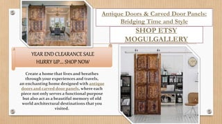 YEAR END CLEARANCE SALE
HURRY UP…. SHOP NOW
Antique Doors & Carved Door Panels:
Bridging Time and Style
SHOP ETSY
MOGULGALLERY
Create a home that lives and breathes
through your experiences and travels,
an enchanting home designed with antique
doors and carved door panels, where each
piece not only serves a functional purpose
but also act as a beautiful memory of old
world architectural destinations that you
visited.
 