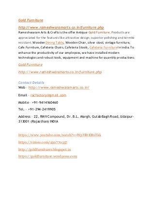 Gold Furniture
http://www.rameshwaramarts.co.in/furniture.php
RameshwaramArts & Crafts is the offer Antique Gold Furniture. Products are
appreciated for the features like attractive design, superior polishing and termite
resistant. Wooden Dining Table, Wooden Chair, silver stool, vintage furniture,
Cafe Furniture, Cafeteria Chairs, Cafeteria Stools, Cafeteria FurnitureIn India. To
enhance the productivity of our employees, we have installed modern
technologies and robusttools, equipment and machine for quantity productions.
Gold Furniture
http://www.rameshwaramarts.co.in/furniture.php
Contact Details
Web – http://www.rameshwaramarts.co.in/
Email – racfactory@gmail.com
Mobile – +91-9414160460
Tel. – +91-294-2419905
Address – 22, RMV Compound, Dr. B.L. Margh, GulabBagh Road, Udaipur-
313001 (Rajasthan) INDIA
https://www.youtube.com/watch?v=WpVBtEHsTkk
https://vimeo.com/239770357
http://goldfurnitures.blogspot.in
https://goldfurniture.wordpress.com
 