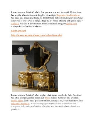 Rameshwaram Arts & Crafts is design awesome and luxury Gold furniture.
We are the Manufacturer & Supplier of Antique Reproduction Furniture.
We have also maintained reliable distribution network and ensures on-time
deliveries of our flawless range. Rajasthan Trends offering antique designer
Almirah, Antique Reproduction Trunk, beautiful designer luxury sofa,
Antique Reproduction bookcase.
Gold Furniture
http://www.rameshwaramarts.co.in/furniture.php
Rameshwaram Arts & Crafts supplier of designer new looks Gold furniture.
We offer a large number home and décor outside furniture like wooden
Coffee Table, gold chair, gold coffee table, dining table, office furniture, and
industrial furniture. We have employed highly skilled workers in our
company, help us in production of stylish and innovative home furniture
products.
 