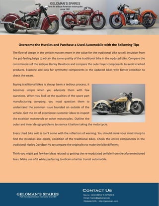 Overcome the Hurdles and Purchase a Used Automobile with the Following Tips
The flaw of design in the vehicle matters more in the value for the traditional bike to sell. Intuition from
the gut-feeling helps to obtain the same quality of the traditional bike in the updated bike. Compare the
consistencies of the antique Harley Davidson and compare the outer layer components to avoid cracked
products. Examine and look for symmetry components in the updated bikes with better condition to
check the wears.
Buying traditional bikes is always been a tedious process, it
becomes simple when you advocate them with few
questions. When you look at the qualities of the spare part
manufacturing company, you must question them to
understand the common issue founded on outside of the
vehicle. Get the list of experience customer ideas to inspect
the excelsior motorcycle or other motorcycles. Outline the
outer and inner design problems to service it before taking the motorcycle.
Every Used bike sold is can’t come with the reflectors of warning. You should make your mind sharp to
find the mistakes and errors, condition of the traditional bikes. Check the entire components in the
traditional Harley Davidson VL to compare the originality to make the bike different.
Think you might get few key ideas related to getting the re-modulated vehicle from the aforementioned
lines. Make use of it while preferring to obtain a better transit automobile.
 