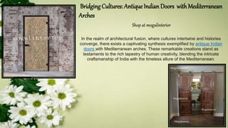 Bridging Cultures: Antique Indian Doors withMediterranean
Arches
Shop at mogulinterior
In the realm of architectural fusion, where cultures intertwine and histories
converge, there exists a captivating synthesis exemplified by antique Indian
doors with Mediterranean arches. These remarkable creations stand as
testaments to the rich tapestry of human creativity, blending the intricate
craftsmanship of India with the timeless allure of the Mediterranean.
 