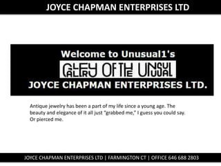 JOYCE CHAPMAN ENTERPRISES LTD
Antique jewelry has been a part of my life since a young age. The
beauty and elegance of it all just “grabbed me,” I guess you could say.
Or pierced me.
JOYCE CHAPMAN ENTERPRISES LTD | FARMINGTON CT | OFFICE 646 688 2803
 