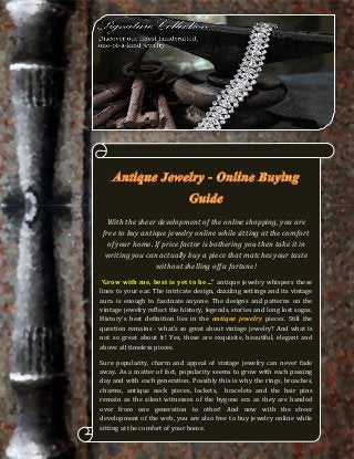 With the sheer development of the online shopping, you are
 free to buy antique jewelry online while sitting at the comfort
  of your home. If price factor is bothering you then take it in
  writing you can actually buy a piece that matches your taste
                 without shelling off a fortune!
 ‘Grow with me, best is yet to be…” antique jewelry whispers these
lines to your ear. The intricate design, dazzling settings and its vintage
aura is enough to fascinate anyone. The designs and patterns on the
vintage jewelry reflect the history, legends, stories and long lost sagas.
History’s best definition lies in the antique jewelry pieces. Still the
question remains - what’s so great about vintage jewelry? And what is
not so great about it! Yes, these are exquisite, beautiful, elegant and
above all timeless pieces.

Sure popularity, charm and appeal of vintage jewelry can never fade
away. As a matter of fact, popularity seems to grow with each passing
day and with each generation. Possibly this is why the rings, broaches,
charms, antique neck pieces, lockets, bracelets and the hair pins
remain as the silent witnesses of the bygone era as they are handed
over from one generation to other! And now with the sheer
development of the web, you are also free to buy jewelry online while
sitting at the comfort of your home.
 