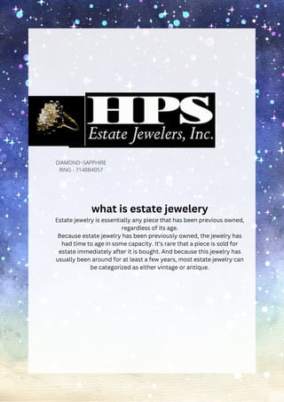 HPS Jewelers
DIAMOND~SAPPHIRE
RING - 7148B4057
what is estate jewelery
Estate jewelry is essentially any piece that has been previous owned,
regardless of its age.
Because estate jewelry has been previously owned, the jewelry has
had time to age in some capacity. It's rare that a piece is sold for
estate immediately after it is bought. And because this jewelry has
usually been around for at least a few years, most estate jewelry can
be categorized as either vintage or antique.
 