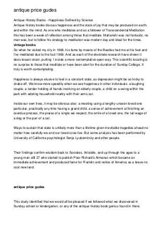antique price gudes
Antique History Books - Happiness Defined by Science
Antique history books discuss happiness and the state of joy that may be produced on earth,
and within the mind. As one who meditates and as a follower of Transcendental Meditation
this has been a week of reflection among those that meditate. Maharishi was not fantastic, no
man was, but to follow his strategy to meditation was modern day and ideal for the times.
vintage books
So when he visited my city in 1968, his fame by means of the Beatles had me at his feet and
I've meditated due to the fact 1969. And as each of the electrode research have shown it
does lessen strain, putting 1 inside a more contemplative open way. This scientific locating is
no surprise to those that meditate or have been alert for the duration of Sunday College. It
truly is worth contemplating.
Happiness is always elusive to feel in a constant state, as depression might be so tricky to
shake off. We know more speedily when we see happiness in other individuals: a laughing
couple, a tender holding of hands involving an elderly couple, a child on a swing within the
park with adoring household nearby with their arms out.
Inside our own lives, it may be obvious also: a meeting using a lengthy unseen loved one
particular, practically any time having a grand child, a sense of achievement at finishing an
overdue process, the praise of a single we respect, the smile of a loved one, the tail wage of
a dog or the purr of a cat.
Ways to sustain that state is unlikely more than a lifetime given inevitable tragedies ahead no
matter how carefully we and our loved ones live. But some analysis has been performed by
University of California psychologist Sonja Lyubomirsky and other people.
Their findings confirm wisdom back to Socrates, Aristotle, and up through the ages to a
young man still 27 who started to publish Poor Richard's Almanac which became an
immediate achievement and produced fame for Franklin and notice of America as a brave no
cost new land.
antique price gudes
This study identified that we would all be pleased if we followed what we discovered in
Sunday school or kindergarten, or any of the antique history book genius found in there.
 