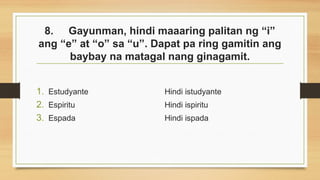 8. Gayunman, hindi maaaring palitan ng “i”
ang “e” at “o” sa “u”. Dapat pa ring gamitin ang
baybay na matagal nang ginagamit.
1. Estudyante
2. Espiritu
3. Espada
Hindi istudyante
Hindi ispiritu
Hindi ispada
 