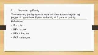 2. Kayarian ng Pantig
Tinutukoy ang pantig ayon sa kayarian nito sa pamamagitan ng
paggamit ng simbolo: K para sa katinig at P para sa patinig.
Halimbawa:
• P - u.lan
• KP - bu.lak
• KPK - kap.wa
• PKP - ala.ngan
 