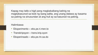 Kapag may tatlo o higit pang magkakaibang katinig na
magkakasunod sa loob ng isang salita, ang unang dalawa ay kasama
sa patinig na sinusundan at ang huli ay sa kasunod na patinig.
Halimbawa:
• Eksperimento – eks.pe.ri.men.to
• Transkripsyon – trans.krip.syon
• Eksperinsado – eks.pe.rin.sa.do
 