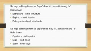 Sa mga salitang hiram sa Español na “c”, panatilihin ang “e”.
Haimbawa:
• Estruktura – hindi istruktura
• Espiritu – hindi ispiritu
• Estudyante – hindi istudyante
Sa mga salitang hiram sa Español na may “o”, panatilihin ang “o”.
Halimbawa:
• Opisina – hindi upisina
• Sige – hindi sege
• Sayo – hindi sayu
 