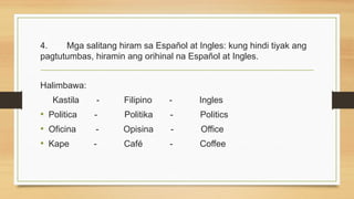 4. Mga salitang hiram sa Español at Ingles: kung hindi tiyak ang
pagtutumbas, hiramin ang orihinal na Español at Ingles.
Halimbawa:
Kastila - Filipino - Ingles
• Politica - Politika - Politics
• Oficina - Opisina - Office
• Kape - Café - Coffee
 