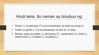 Hindi letra. Ito naman ay binubuo ng:
1. Paiwa (‘), at pakupya (^) na kumakatawan sa impit na tunog (/).
2. Tuldik na pahilis (`) na kumakatawan sa diin at / o haba.
3. Bantas, gaya ng tuldok (.), pananong (?) , padamdam (!), kuwit (,),
tuldok-kuwit (;), tutuldok (:), at gitling (-).
 
