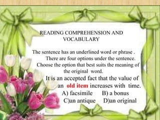 READING COMPREHENSION AND
          VOCABULARY

The sentence has an underlined word or phrase .
      There are four options under the sentence.
  Choose the option that best suits the meaning of
              the original word.
      It is an accepted fact that the value of
            an old item increases with time.
              A) facsimile     B) a bonus
               C)an antique D)an original
 