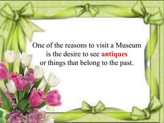 One of the reasons to visit a Museum
    is the desire to see antiques
  or things that belong to the past.
 