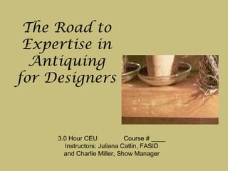 The Road to Expertise in Antiquing for Designers  3.0 Hour CEU  Course # ____ Instructors: Juliana Catlin, FASID and Charlie Miller, Show Manager 