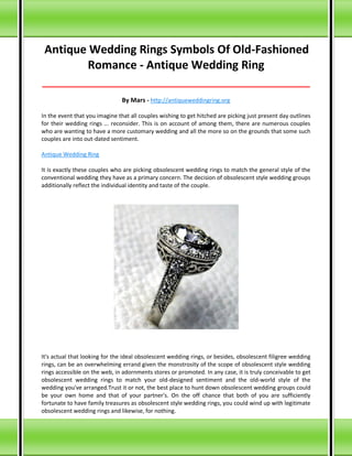Antique Wedding Rings Symbols Of Old-Fashioned
Romance - Antique Wedding Ring
_____________________________________________________________________________________
By Mars - http://antiqueweddingring.org
In the event that you imagine that all couples wishing to get hitched are picking just present day outlines
for their wedding rings ... reconsider. This is on account of among them, there are numerous couples
who are wanting to have a more customary wedding and all the more so on the grounds that some such
couples are into out-dated sentiment.
Antique Wedding Ring
It is exactly these couples who are picking obsolescent wedding rings to match the general style of the
conventional wedding they have as a primary concern. The decision of obsolescent style wedding groups
additionally reflect the individual identity and taste of the couple.
It's actual that looking for the ideal obsolescent wedding rings, or besides, obsolescent filigree wedding
rings, can be an overwhelming errand given the monstrosity of the scope of obsolescent style wedding
rings accessible on the web, in adornments stores or promoted. In any case, it is truly conceivable to get
obsolescent wedding rings to match your old-designed sentiment and the old-world style of the
wedding you've arranged.Trust it or not, the best place to hunt down obsolescent wedding groups could
be your own home and that of your partner's. On the off chance that both of you are sufficiently
fortunate to have family treasures as obsolescent style wedding rings, you could wind up with legitimate
obsolescent wedding rings and likewise, for nothing.
 