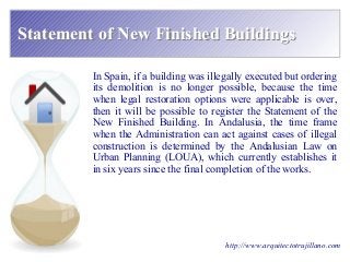Statement of New Finished BuildingsStatement of New Finished Buildings
In Spain, if a building was illegally executed but ordering
its demolition is no longer possible, because the time
when legal restoration options were applicable is over,
then it will be possible to register the Statement of the
New Finished Building. In Andalusia, the time frame
when the Administration can act against cases of illegal
construction is determined by the Andalusian Law on
Urban Planning (LOUA), which currently establishes it
in six years since the final completion of the works.
http://www.arquitectotrujillano.com
 