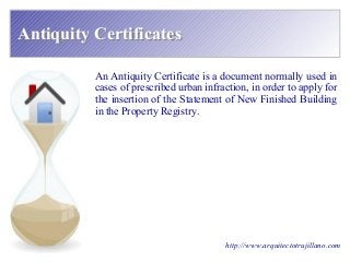 Antiquity CertificatesAntiquity Certificates
http://www.arquitectotrujillano.com
An Antiquity Certificate is a document normally used in
cases of prescribed urban infraction, in order to apply for
the insertion of the Statement of New Finished Building
in the Property Registry.
 