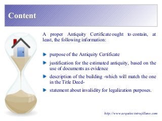 ContentContent
A proper Antiquity Certificate ought to contain, at
least, the following information:
http://www.arquitectotrujillano.com
purpose of the Antiquity Certificate
justification for the estimated antiquity, based on the
use of documents as evidence
description of the building -which will match the one
in the Title Deed-
statement about invalidity for legalization purposes.
 