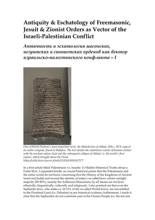Antiquity & Eschatology of Freemasonic,
Jesuit & Zionist Orders as Vector of the
Israeli-Palestinian Conflict
Античность и эсхатология масонских,
иезуитских и сионистских орденов как вектор
израильско-палестинского конфликта – I
One of World History's most important texts: the Malediction of Akkad; 18th c. BCE copy of
an earlier original, found in Babylon. The text details the calamitous results of human contact
with the unclean nation Guti and the subsequent collapse of Akkad, i.e. the world's first
empire, which brought about the Flood.
https://collections.louvre.fr/ark:/53355/cl010167577
In a first article titled 'Palestinians vs. Israelis: 11 Hidden Historical Truths about a
Futile War', I expanded briefly on crucial historical points that the Palestinians and
the entire world do not know concerning first the History of the kingdoms of Ancient
Israel and Judah and second the identity of today's so-called Jews whose outright
majority (85-90%), namely the Ashkenazi Khazarians, by all means are not Jews
ethnically, linguistically, culturally and religiously. I also pointed out that even the
Sephardic Jews, who make ca. 10-15% of the so-called World Jewry, are not entitled
to the Promised Land (i.e. Palestine) as per historical evidence; furthermore, I made it
clear that the Sephardim do not constitute part of the Chosen People (i.e. the ten lost
 