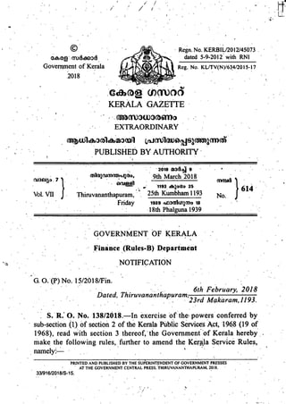 © . Regn. No. KERBIL/2012/45073.
. m)c&e6)3c8 .
dated 5-9-2012 with RNI
Govenunent of Kerala Reg. No. KL/TV(N)/634/20 15-17
••..2018
NO
..
S . KERLA .GAZETFE . .
EXTRAORDINARY :
. . U)1th3()1thC1)3(fl)1 1scma
PUBLISHED BY AUTHORITY
. . . •. . 2018 MOC34 9 . .
0 • ••
(J3J
. 9th March 2018
1193 cSvlotgo 25
614
"Vol. VII J.
Thiruvananthapuram, 25th Kumbham 1193 No. J. ..
. Friday 1939 n1)D(5U)m0 18 .
• .18th Phalguna 1939
. .
GOVERNMENT OF KERALA
Finance (Rules-B) Department
NOTIFICATION
G.O..(P)No. 15/2018/Fin. .. . . • .
• 0
S ..'
.. 6th February, 2018
Dated, Thiruvananthapuram,
•. 0
0 •• . •. 23rd Makaram,1193.
S. R. 0. No. 138/2018.—In exercise 'of 'the. powers conferred by
0 sub-section (1) of section 2 of the Kerala Public Services Act, 1968 (19 of
1968), read with section 3 thereof, the Governmentof Kerala hereby . .
make the following rules, further to amend the Kerala Service Rules,
name1y— ,. . • .
. 0 •
PRINTED AND PUBLISHED BY THE SUfERINTENDENT OF GOVERNMENT PRESSES .
• AT THE GOVERNMENT CENTRAL PRESS. THIRUVANANTHAPIJRAM. 2018. • •
33/916/2018/S-15. 0 •
0
 