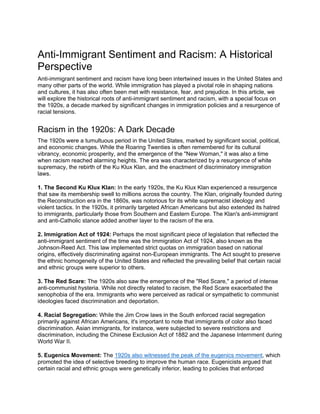 Anti-Immigrant Sentiment and Racism: A Historical
Perspective
Anti-immigrant sentiment and racism have long been intertwined issues in the United States and
many other parts of the world. While immigration has played a pivotal role in shaping nations
and cultures, it has also often been met with resistance, fear, and prejudice. In this article, we
will explore the historical roots of anti-immigrant sentiment and racism, with a special focus on
the 1920s, a decade marked by significant changes in immigration policies and a resurgence of
racial tensions.
Racism in the 1920s: A Dark Decade
The 1920s were a tumultuous period in the United States, marked by significant social, political,
and economic changes. While the Roaring Twenties is often remembered for its cultural
vibrancy, economic prosperity, and the emergence of the "New Woman," it was also a time
when racism reached alarming heights. The era was characterized by a resurgence of white
supremacy, the rebirth of the Ku Klux Klan, and the enactment of discriminatory immigration
laws.
1. The Second Ku Klux Klan: In the early 1920s, the Ku Klux Klan experienced a resurgence
that saw its membership swell to millions across the country. The Klan, originally founded during
the Reconstruction era in the 1860s, was notorious for its white supremacist ideology and
violent tactics. In the 1920s, it primarily targeted African Americans but also extended its hatred
to immigrants, particularly those from Southern and Eastern Europe. The Klan's anti-immigrant
and anti-Catholic stance added another layer to the racism of the era.
2. Immigration Act of 1924: Perhaps the most significant piece of legislation that reflected the
anti-immigrant sentiment of the time was the Immigration Act of 1924, also known as the
Johnson-Reed Act. This law implemented strict quotas on immigration based on national
origins, effectively discriminating against non-European immigrants. The Act sought to preserve
the ethnic homogeneity of the United States and reflected the prevailing belief that certain racial
and ethnic groups were superior to others.
3. The Red Scare: The 1920s also saw the emergence of the "Red Scare," a period of intense
anti-communist hysteria. While not directly related to racism, the Red Scare exacerbated the
xenophobia of the era. Immigrants who were perceived as radical or sympathetic to communist
ideologies faced discrimination and deportation.
4. Racial Segregation: While the Jim Crow laws in the South enforced racial segregation
primarily against African Americans, it's important to note that immigrants of color also faced
discrimination. Asian immigrants, for instance, were subjected to severe restrictions and
discrimination, including the Chinese Exclusion Act of 1882 and the Japanese Internment during
World War II.
5. Eugenics Movement: The 1920s also witnessed the peak of the eugenics movement, which
promoted the idea of selective breeding to improve the human race. Eugenicists argued that
certain racial and ethnic groups were genetically inferior, leading to policies that enforced
 