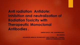 Anti radiation Antidote:
Inhibition and neutralization of
Radiation Toxicity with
Therapeutic Monoclonal
Antibodies .
DMITRI POPOV. PHD, RADIOBIOLOGY.
MD (RUSSIA)
ADVANCED MEDICAL TECHNOLOGY AND SYSTEMS INC. CANADA.
INTERVACCINE@GMAIL.COM
 