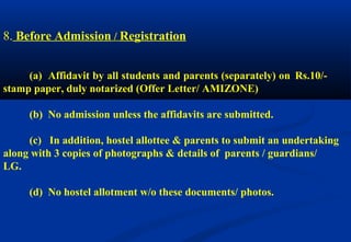 8. Before Admission / Registration 
(a) Affidavit by all students and parents (separately) on Rs.10/- 
stamp paper, duly notarized (Offer Letter/ AMIZONE) 
(b) No admission unless the affidavits are submitted. 
(c) In addition, hostel allottee & parents to submit an undertaking 
along with 3 copies of photographs & details of parents / guardians/ 
LG. 
(d) No hostel allotment w/o these documents/ photos. 
 