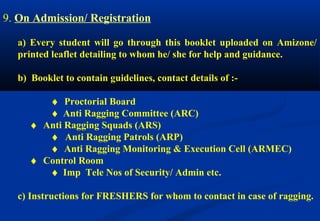 9. On Admission/ Registration 
a) Every student will go through this booklet uploaded on Amizone/ 
printed leaflet detailing to whom he/ she for help and guidance. 
b) Booklet to contain guidelines, contact details of :- 
¨ Proctorial Board 
¨ Anti Ragging Committee (ARC) 
¨ Anti Ragging Squads (ARS) 
¨ Anti Ragging Patrols (ARP) 
¨ Anti Ragging Monitoring & Execution Cell (ARMEC) 
¨ Control Room 
¨ Imp Tele Nos of Security/ Admin etc. 
c) Instructions for FRESHERS for whom to contact in case of ragging. 
 