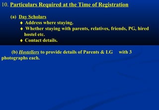 10. Particulars Required at the Time of Registration 
(a) Day Scholars 
¨ Address where staying. 
¨ Whether staying with parents, relatives, friends, PG, hired 
hostel etc. 
¨ Contact details. 
(b) Hostellers to provide details of Parents & LG with 3 
photographs each. 
 