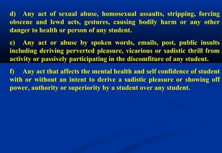 d) Any act of sexual abuse, homosexual assaults, stripping, forcing 
obscene and lewd acts, gestures, causing bodily harm or any other 
danger to health or person of any student. 
e) Any act or abuse by spoken words, emails, post, public insults 
including deriving perverted pleasure, vicarious or sadistic thrill from 
activity or passively participating in the discomfiture of any student. 
f) Any act that affects the mental health and self confidence of student 
with or without an intent to derive a sadistic pleasure or showing off 
power, authority or superiority by a student over any student. 
 