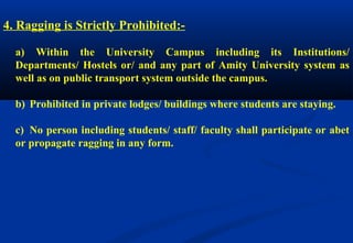 4. Ragging is Strictly Prohibited:- 
a) Within the University Campus including its Institutions/ 
Departments/ Hostels or/ and any part of Amity University system as 
well as on public transport system outside the campus. 
b) Prohibited in private lodges/ buildings where students are staying. 
c) No person including students/ staff/ faculty shall participate or abet 
or propagate ragging in any form. 
 