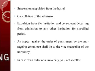 
Suspension /expulsion from the hostel

Cancellation of the admission
 Expulsion from the institution and consequent debarring
from admission to any other institution for specified
period.
 An appeal against the order of punishment by the anti-
ragging committee shall lie to the vice chancellor of the
university.

In case of an order of a university ,to its chancellor
 